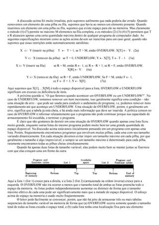 A discussão acima foi muito irrealista, pois supomos sutilmente que nada poderia dar errado. Quando
removemos um elemento de uma pilha ou fila, supomos que havia ao menos um elemento presente. Quando
inserimos um elemento em uma pilha ou fila, supomos que existe espaço para ele na memória. Mas claramente
o método (6) (7) permite no máximo M elementos na fila completa, e os métodos (2) (3) (4) (5) permitem que T
e R alcancem apenas uma certa quantidade máxima dentro de qualquer programa de computador dado. As
seguintes especificações mostram como as ações acima devem ser reescritas para um caso geral, quando não
supomos que essas restrições estão automaticamente satisfeitas:
X ⇐ Y (inserir na pilha): T ← T + 1; se T > M, então OVERFLOW; X[T] ← Y. (2a)
Y ⇐ X (remover da pilha): se T = 0, UNDERFLOW; Y ←X[T]; T ←T – 1. (3a)
X ⇐Y (inserir na fila): se R = M, então R ←1, cc R ←R + 1; se R = F, então OVERFLOW;
X[R] ←Y. (6a)
Y ⇐X (remover da fila): se R = F, então UNDERFLOW; Se F = M, então F ←1,
cc F ←F + 1; Y ←X[F]. (7a)
Aqui supomos que X[1],...,X[M] é todo o espaço disponível para a lista; OVERFLOW e UNDERFLOW
significam um excesso ou deficiência de itens.
A próxima questão é, “O que faremos quando acontecer um OVERFLOW ou um UNDERFLOW?”. No
caso de UNDERFLOW, tentamos remover um item inexistente; isso geralmente significa uma condição – não
uma situação de erro – que pode ser usada para conduzir o andamento do programa, i.e, podemos remover itens
repetidamente até que aconteça um UNDERFLOW. Uma situação de OVERFLOW, porém, é geralmente um
erro; significa que a tabela já está cheia, e há ainda mais informação que deve ser inserida. A política comum no
caso de OVERFLOW é informar relutantemente que o programa não pode continuar porque sua capacidade de
armazenamento foi excedida, e terminar o programa.
É claro que não gostamos de desistir em uma situação de OVERFLOW quando apenas uma lista ficou
muito grande, enquanto outras listas do mesmo programa podem muito bem ter uma grande quantidade de
espaço disponível. Na discussão acima estávamos inicialmente pensando em um programa com apenas uma
lista. Porém, freqüentemente encontramos programas que envolvem muitas pilhas, cada uma com seu tamanho
variando dinamicamente. Em cada situação devemos evitar impor um tamanho máximo em cada pilha, por que
geralmente o tamanho é algo imprevisível; e sempre se um tamanho máximo é determinado para cada pilha,
raramente encontramos todas as pilhas cheias simultaneamente.
Quando há apenas duas listas de tamanho variável, elas podem muito bem se manter juntas se fizermos
com que elas cresçam uma em frente da outra:
Aqui a lista 1 (list 1) cresce para a direita, e a lista 2 (list 2) (armazenada na ordem inversa) cresce para a
esquerda. O OVERFLOW não irá ocorrer a menos que o tamanho total de ambas as listas preencha todo o
espaço da memória. As listas podem independentemente aumentar ou diminuir de forma que o tamanho
máximo efetivo de cada uma pode ser significativamente mais que a metade do espaço disponível. O esboço
acima do espaço na memória é usado muito freqüentemente.
O leitor pode facilmente se convencer, porém, que não há jeito de armazenar três ou mais tabelas
seqüenciais de tamanho variável na memória de forma que (a) OVERFLOW ocorra somente quando o tamanho
total de todas as listas exceda o espaço total, e (b) cada lista tenha uma localização fixa para seu elemento
 