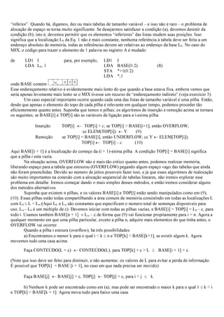 “inferior”. Quando há, digamos, dez ou mais tabelas de tamanho variável – e isso não é raro – o problema de
alocação de espaço se torna muito significante. Se desejarmos satisfazer a condição (a), devemos desistir da
condição (b); isto é, devemos permitir que os elementos “inferiores” das listas mudem suas posições. Isso
significa que a localização L0 da Eq. 1 não é mais constante; nenhuma referência à tabela deve ser feita a um
endereço absoluto de memória, todas as referências devem ser relativas ao endereço da base L0. No caso do
MIX, o código para trazer o elemento de 1 palavra no registro A é mudado:
de LD1 I para, por exemplo, LD1 I
LDA L0, 1 LDA BASE(0:2) (8)
STA *+1(0:2)
LDA *,1
onde BASE contém .
Esse endereçamento relativo é evidentemente mais lento do que quando a base estava fixa, embora vemos que
seria apenas levemente mais lento se o MIX tivesse um recurso de “endereçamento indireto” (veja exercício 3).
Um caso especial importante ocorre quando cada uma das listas de tamanho variável é uma pilha. Então,
desde que apenas o elemento do topo de cada pilha é relevante em qualquer tempo, podemos proceder tão
eficientemente quanto antes. Suponha que temos n pilhas; os algoritmos de inserção e remoção acima se tornara
os seguintes, se BASE[i] e TOP[i] são as variáveis de ligação para a i-esima pilha:
Inserção: TOP[i] ← TOP[i] + c; se TOP[i] > BASE[i+1], então OVERFLOW;
cc ELEM(TOP[i]) ←Y. (9)
Remoção: se TOP[i] = BASE[i], então UNDERFLOW; cc Y ←ELEM[TOP[i]),
TOP[i] ← TOP[i] – c. (10)
Aqui BASE[i + 1] é a localização do começo da (i + 1)-ésima pilha. A condição TOP[i] = BASE[i] significa
que a pilha i está vazia.
Na situação acima, OVERFLOW não é mais tão crítico quanto antes; podemos realocar memória,
liberando espaço para a tabela que estourou (OVERFLOW) pegando algum espaço vago das tabelas que ainda
não foram preenchidas. Devido ao número de jeitos possíveis fazer isso, e já que esses algoritmos de realocação
são muito importantes na conexão com a alocação seqüencial de tabelas lineares, não iremos explorar esse
problema em detalhe. Iremos começar dando o mais simples desses métodos, e então iremos considerar alguns
dos métodos alternativos.
Suponha que existem n pilhas, e os valores BASE[i] e TOP[i] estão sendo manipulados como em (9),
(10). Essas pilhas estão todas compartilhando a área comum de memória consistindo em todas as localizações L
com L0 ≤L < L∞ (Aqui L0 e L∞ são constantes que especificam o número total de sentenças disponíveis para
uso; L∞ - L0 é um múltiplo de c). Devemos iniciar com todas as pilhas vazias, e BASE[i] = TOP[i] = L0 – c, para
todo i. Usamos também BASE[n + 1] ≡L∞ −c de forma que (9) vai funcionar propriamente para i = n. Agora a
qualquer momento em que uma pilha particular, exceto a pilha n, adquire mais elementos do que tinha antes, o
OVERFLOW vai ocorrer.
Quando a pilha i estoura (overflow), há três possibilidades:
a) Encontramos o menor k para o qual i < k ≤n e TOP[k] < BASE[k+1], se existir algum k. Agora
movemos tudo uma casa acima:
Faça CONTEÚDO(L + c) ←CONTEÚDO(L), para TOP[k] + c > L ≥ BASE[i + 1] + c.
(Note que isso deve ser feito para diminuir, e não aumentar, os valores de L para evitar a perda de informação.
É possível que TOP[k] = BASE [i + 1], no caso em que nada precisa ser movido).
Faça BASE[j] ←BASE[j] + c, TOP[j] ←TOP[j] + c, para i < j ≤ k.
b) Nenhum k pode ser encontrado como em (a), mas pode ser encontrado o maior k para o qual 1 ≤k < i
e TOP[k] < BASE[k + 1]. Agora mova tudo para baixo uma casa:
 