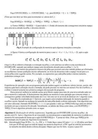 Faça CONTEÚDO(L) ←CONTEÚDO(L + c), para BASE[k + 1] ≤ L < TOP[i].
(Note que isso deve ser feito para incrementar os valores de L.)
Faça BASE[j] ←BASE[j] – c, TOP[j] ←TOP[j] – c, Para k < j ≤i.
c) Temos TOP[k] = BASE[k + 1] para todo k ≠i. Então obviamente não conseguimos encontrar espaço
para uma nova entrada na pilha, e devemos desistir.
Fig 4. Exemplo de configuração de memória após algumas inserções e remoções.
A figura 4 ilustra a configuração da memória para o caso n = 4, c = 1, L0 = 0, L∞ =20, após a ação
sucessiva
(Aqui Ij e Dj se referem à Inserção e à remoção na pilha j, e um asterisco se refere à uma ocorrência de
OVERFLOW, supondo que nenhum espaço está inicialmente alocado para as pilhas 1, 2 e 3).
É claro que muitos dos primeiros estouros de pilha que ocorrem com esse método podem ser eliminados
se escolhermos nossas condições iniciais sabiamente, ao invés de alocarmos todo o espaço inicial para a n-
esima pilha como sugerido acima. Por exemplo, se esperarmos que cada pilha tenha o mesmo tamanho,
poderemos começar com
Experiências de operação com um programa particular podem sugerir os melhores valores iniciais; porém, não
importa quão bem a alocação inicial é montada, ela pode prevenir no máximo um número fixo de overflows, e
o efeito é notável somente nos primeiros estágios da execução do programa.
Outra possível melhora no método acima seria liberar espaço para mais de uma nova entrada cada vez
que a memória é realocada. O deslocamento das tabelas na memória é uma operação que consume tempo, e
conseguimos ganhar velocidade deslocando até 2 ou 3 de uma vez só ao invés de deslocar em 1 algumas vezes.
Esta idéia foi explorada por J. Garwick, que sugere uma completa realocação de memória quando o
overflow ocorre, baseado na mudança do tamanho de cada pilha desde a última realocação. Este algoritmo usa
um vetor adicional, chamado OLDTOP[i], 1 ≤i ≤n, que guarda o valor que TOP[i] tinha logo antes do último
momento em que a memória foi alocada. Inicialmente, as tabelas são feitas como antes, com OLDTOP[i] =
TOP[i]. O novo algoritmo procede como se segue:
Algoritmo G (Realocação de tabelas seqüenciais). Suponha que um OVERFLOW ocorreu na pilha i, de
acordo com (9). Após o Algoritmo G ser executado, ou encontraremos a capacidade de memória excedida ou a
memória foi rearrumada de forma que a ação ELEM(TOP[i]) ←Y possa ser feita. (Note que TOP[i] já foi
incrementado em (9) antes do Algoritmo G acontecer).
G1. [Inicialização] Faça SUM ←L∞ - L0, INC ←0. Então faça o passo G2 para 1 ≤j ≤n. (O efeito será fazer
com que SUM seja igual ao total de espaço na memória disponível, e INC igual ao total de incrementos
no tamanho da tabela desde a última alocação). Depois que isso for feito, vá para o passo G3.
 