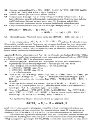 G2. [Coletando estatísticas.] Faça SUM ←SUM – (TOP[j] – BASE[j]). Se TOP[j] > OLDTOP[j], faça D[j]
←TOP[j] – OLDTOP[j] e INC ←INC + D[j]; cc faça D[j] ←0.
G3. [A memora está cheia?] Se SUM < 0, não podemos continuar.
G4. [Computar causas da alocação] Faça α= (0.1/n)(SUM/c), β= (0.9/INC)(SUM/c). (Aqui α e β são
frações, não inteiros, que estão sendo computadas para precisão razoável. No próximo passo, cada lista
terá 10% mais espaço disponível que agora tem; os outros 90% desse espaço serão divididos
proporcionalmente à quantidade do aumento no tamanho da tabela desde a alocação anterior).
G5. [Computar novos endereços de base]. Faça NEWBASE[1] ←BASE[1]; então para j = 2, 3,..., n faça
G6. [Realocar] Executar o Algoritmo R abaixo, e então fazer OLDTOP[j] ←TOP[j] para 1 ≤j ≤n. ♦
É visto com prazer já que e , as formas de realocação do passo
G5 nunca darão resultados anormais. Talvez a parte mais interessante de todo esse algoritmo é o processo de
realocação geral, que agora descrevemos. Realocação não é trivial, já que algumas porções de memória se
deslocaram pra frente, e outras pra trás; é obviamente importante não sobrescrever nenhuma das informações
boas da memória enquanto tudo está sendo movido.
Algoritmo R (Realocar tabelas seqüenciais). Para 1 ≤j ≤n a informação especificada por BASE[j] e TOP[j] de
acordo com as convenções estabelecidas acima é movida para novas posições especificadas por NEWBASE[j],
e os falores de BASE[j] e TOP[j] são adequadamente ajustados.
R1. [Inicialização] Faça j ←1. (Note que a pilha 1 nunca precisa ser movida, então para eficiência o
programador deve colocar a maior pilha primeiro, se ele souber qual delas será a maior).
R2. [Achar o começo do deslocamento] Incrementar j de 1 em 1 até que aconteça
a) NEWBASE[j] < BASE[j]: vá para R3; ou
b) NEWBASE[j] > BASE[j]: vá para R4; ou
c) j > n; o algoritmo termina.
R3. [Mover pra trás] Faça δ←BASE[j] – NEWBASE[j]. Faça CONTEÚDO(L - δ) ←CONTEÚDO[L], para
L = BASE[j] + c, BASE[j] + c + 1,..., TOP[j] + c – 1. (Note que é possível que BASE[j] seja igual a
TOP[j], nesse caso nenhuma ação é necessária). Faça, BASE[j] ←NEWBASE[j], TOP[j] ←TOP[j] - δ.
Vá para R2.
R4. [Achar o topo do deslocamento] Ache o menor k ≥j tal que NEWBASE[k + 1] ≤BASE[k + 1]. (Nota:
NEWBASE[n + 1] deveria igualar BASE[n + 1], de forma que um k sempre irá existir.) Então faça o
passo R5 para t = k, k – 1,..., j; finalmente faça j ←k e vá para R2.
R5. [Mover pra frente] Faça δ←NEWBASE[t] – BASE[t]. Set CONTEÚDO(L + δ)←CONTEÚDO(L),
para L = TOP[t] + c – 1, TOP[t] + c -2,..., BASE[t] + c. (Note que como no passo R3, nenhuma ação é
necessária aqui.) Faça BASE[t] ←NEWBASE[t], TOP[t] ←TOP[t] + δ.♦
Nos Algoritmos G e R fizemos intencionalmente com que seja possível termos
para 1 ≤j ≤n + 1, isto é, estas três tabelas podem compartilhar os locais comuns da memória já que seus
valores nunca são necessários ao mesmo tempo. Será necessário executar o passo G2 para decrementar os
valores de j e fazer NEWBASW[n + 1] ←BASE[n + 1] no passo G5 quando usarmos sua sobreposição.
Descrevemos esses algoritmos de realocação para pilhas, mas é claro que eles podem ser adaptados para
quaisquer tabelas de endereçamento relativo nas quais as informações atuais estão contidas entre BASE[j] e
TOP[j]. Outros ponteiros (por exemplo, INÍCIO[j], FIM[J]) podem também ser adicionados nas listas, fazendo
 