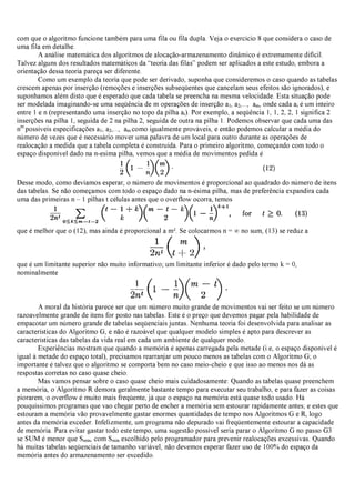 com que o algoritmo funcione também para uma fila ou fila dupla. Veja o exercício 8 que considera o caso de
uma fila em detalhe.
A análise matemática dos algoritmos de alocação-armazenamento dinâmico é extremamente difícil.
Talvez alguns dos resultados matemáticos da “teoria das filas” podem ser aplicados a este estudo, embora a
orientação dessa teoria pareça ser diferente.
Como um exemplo da teoria que pode ser derivado, suponha que consideremos o caso quando as tabelas
crescem apenas por inserção (remoções e inserções subseqüentes que cancelam seus efeitos são ignorados), e
suponhamos além disto que é esperado que cada tabela se preencha na mesma velocidade. Esta situação pode
ser modelada imaginando-se uma seqüência de m operações de inserção a1, a2,..., am, onde cada ai é um inteiro
entre 1 e n (representando uma inserção no topo da pilha ai). Por exemplo, a seqüência 1, 1, 2, 2, 1 significa 2
inserções na pilha 1, seguida de 2 na pilha 2, seguida de outra na pilha 1. Podemos observar que cada uma das
nm
possíveis especificações a1, a2,..., am como igualmente prováveis, e então podemos calcular a média do
número de vezes que é necessário mover uma palavra de um local para outro durante as operações de
realocação a medida que a tabela completa é construída. Para o primeiro algoritmo, começando com todo o
espaço disponível dado na n-esima pilha, vemos que a média de movimentos pedida é
Desse modo, como devíamos esperar, o número de movimentos é proporcional ao quadrado do número de itens
das tabelas. Se não começamos com todo o espaço dado na n-ésima pilha, mas de preferência expandira cada
uma das primeiras n – 1 pilhas t células antes que o overflow ocorra, temos
que é melhor que o (12), mas ainda é proporcional a m². Se colocarmos n = ∞no sum, (13) se reduz a
que é um limitante superior não muito informativo; um limitante inferior é dado pelo termo k = 0,
nominalmente
A moral da história parece ser que um número muito grande de movimentos vai ser feito se um número
razoavelmente grande de itens for posto nas tabelas. Este é o preço que devemos pagar pela habilidade de
empacotar um número grande de tabelas seqüenciais juntas. Nenhuma teoria foi desenvolvida para analisar as
características do Algoritmo G, e não é razoável que qualquer modelo simples é apto para descrever as
características das tabelas da vida real em cada um ambiente de qualquer modo.
Experiências mostram que quando a memória é apenas carregada pela metade (i.e, o espaço disponível é
igual à metade do espaço total), precisamos rearranjar um pouco menos as tabelas com o Algoritmo G; o
importante é talvez que o algoritmo se comporta bem no caso meio-cheio e que isso ao menos nos dá as
respostas corretas no caso quase cheio.
Mas vamos pensar sobre o caso quase cheio mais cuidadosamente: Quando as tabelas quase preenchem
a memória, o Algoritmo R demora geralmente bastante tempo para executar seu trabalho, e para fazer as coisas
piorarem, o overflow é muito mais freqüente, já que o espaço na memória está quase todo usado. Há
pouquíssimos programas que vao chegar perto de encher a memória sem estourar rapidamente antes; e estes que
estouram a memória vão provavelmente gastar enormes quantidades de tempo nos Algoritmos G e R, logo
antes da memória exceder. Infelizmente, um programa não depurado vai freqüentemente estourar a capacidade
de memória. Para evitar gastar todo este tempo, uma sugestão possível seria parar o Algoritmo G no passo G3
se SUM é menor que Smin, com Smin escolhido pelo programador para prevenir realocações excessivas. Quando
há muitas tabelas seqüenciais de tamanho variável, não devemos esperar fazer uso de 100% do espaço da
memória antes do armazenamento ser excedido.
 