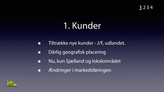 1. Kunder
Tiltrække nye kunder - J/F, udlandet.
Dårlig geografisk placering
Nu, kun Sjælland og lokalområdet
Ændringer i markedsføringen
1 2 3 4
 