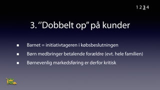 3.‘’Dobbelt op’’på kunder
Barnet = initiativtageren i købsbeslutningen
Børn medbringer betalende forældre (evt. hele familien)
Børnevenlig markedsføring er derfor kritisk
1 2 3 4
 