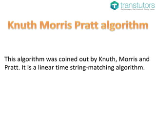 This algorithm was coined out by Knuth, Morris and
Pratt. It is a linear time string-matching algorithm.
 