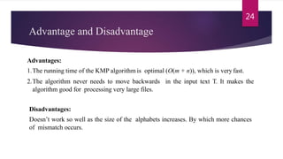 Advantage and Disadvantage
Advantages:
1.The running time of the KMP algorithm is optimal (O(m + n)), which is very fast.
2.The algorithm never needs to move backwards in the input text T. It makes the
algorithm good for processing very large files.
Disadvantages:
Doesn’t work so well as the size of the alphabets increases. By which more chances
of mismatch occurs.
24
 