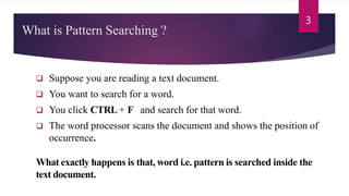 What is Pattern Searching ?
 Suppose you are reading a text document.
 You want to search for a word.
 You click CTRL + F and search for that word.
 The word processor scans the document and shows the position of
occurrence.
What exactly happens is that, word i.e. pattern is searched inside the
text document.
3
 