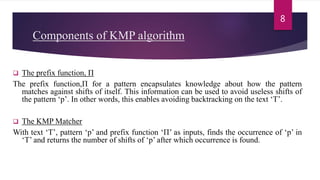 Components of KMP algorithm
 The prefix function, Π
The prefix function,Π for a pattern encapsulates knowledge about how the pattern
matches against shifts of itself. This information can be used to avoid useless shifts of
the pattern ‘p’. In other words, this enables avoiding backtracking on the text ‘T’.
 The KMP Matcher
With text ‘T’, pattern ‘p’ and prefix function ‘Π’ as inputs, finds the occurrence of ‘p’ in
‘T’ and returns the number of shifts of ‘p’ after which occurrence is found.
8
 