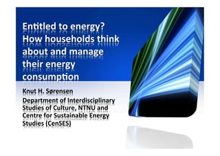 En#tled	
  to	
  energy?	
  
How	
  households	
  think	
  
about	
  and	
  manage	
  
their	
  energy	
  
consump#on	
  
Knut	
  H.	
  Sørensen	
  
Department	
  of	
  Interdisciplinary	
  
Studies	
  of	
  Culture,	
  NTNU	
  and	
  
Centre	
  for	
  Sustainable	
  Energy	
  
Studies	
  (CenSES)	
  
 