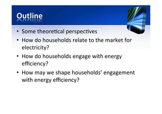 Outline	
  
•  Some	
  theore)cal	
  perspec)ves	
  
•  How	
  do	
  households	
  relate	
  to	
  the	
  market	
  for	
  
electricity?	
  
•  How	
  do	
  households	
  engage	
  with	
  energy	
  
eﬃciency?	
  
•  How	
  may	
  we	
  shape	
  households’	
  engagement	
  
with	
  energy	
  eﬃciency?	
  
 