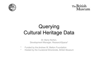 Querying 
Cultural Heritage Data 
Dr. Barry Norton, 
Development Manager, ResearchSpace* 
* Funded by the Andrew W. Mellon Foundation 
* Hosted by the Curatorial Directorate, British Museum 
 