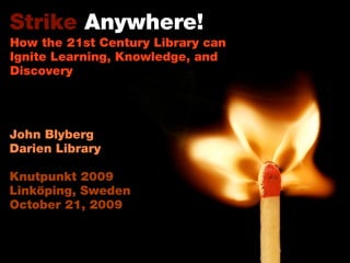 Strike Anywhere!
How the 21st Century Library can
Ignite Learning, Knowledge, and
Discovery
John Blyberg
Darien Library
Knutpunkt 2009
Linköping, Sweden
October 21, 2009
 