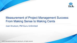 Measurement of Project Management Success:
From Making Sense to Making Cents
Joan Knutson, PM Guru Unlimited

©2013 International Institute for Learning, Inc., All rights reserved.

 