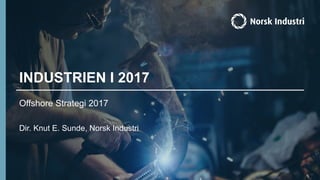 INDUSTRIEN I 2017
Offshore Strategi 2017
Dir. Knut E. Sunde, Norsk Industri
 
