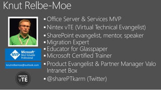 Office Server & Services MVP
Nintex vTE (Virtual Technical Evangelist)
SharePoint evangelist, mentor, speaker
Migration Expert
Educator for Glasspaper
Microsoft Certified Trainer
Product Evangelist & Partner Manager Valo
Intranet Box
@sharePTkarm (Twitter)
Knut Relbe-Moe
knutrelbemoe@outlook.com
 