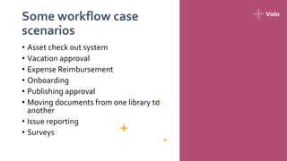 Some workflow case
scenarios
• Asset check out system
• Vacation approval
• Expense Reimbursement
• Onboarding
• Publishing approval
• Moving documents from one library to
another
• Issue reporting
• Surveys
 