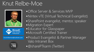 Office Server & Services MVP
Nintex vTE (Virtual Technical Evangelist)
SharePoint evangelist, mentor, speaker
Migration Expert
Educator for Glasspaper
Microsoft Certified Trainer
Product Evangelist & Partner Manager
Valo Intranet Box
@sharePTkarm (Twitter)
Knut Relbe-Moe
knutrelbemoe@outlook.com
 