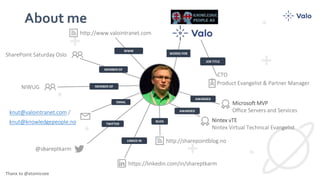About me
BLOG
LINKED IN
TWITTER
EMAIL
MEMBER OF
MEMBER OF
WORKS FOR
JOB TITLE
Microsoft MVP
Office Servers and Services
Product Evangelist & Partner Manager
https://linkedin.com/in/shareptkarm
knut@valointranet.com /
knut@knowledgepeople.no
http://www.valointranet.com
@shareptkarm
NIWUG
AWARDED
AWARDED
Nintex vTE
Nintex Virtual Technical Evangelist
Thanx to @atomicvee
SharePoint Saturday Oslo
http://sharepointblog.no
WWW
CTO
 
