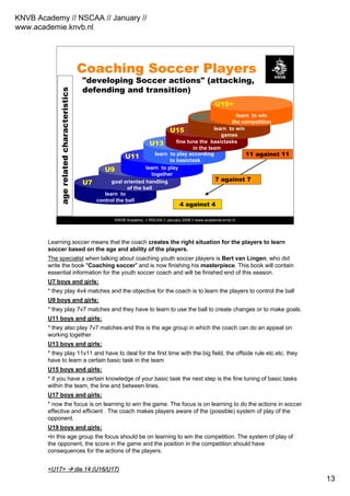 KNVB Academy // NSCAA // January //
www.academie.knvb.nl
13
KNVB Academy // NSCAA // January 2008 // www.academie.knvb.nl
agerelatedcharacteristics
Coaching Soccer Players
learn to
control the ball
goal oriented handling
of the ball
learn to play
together
learn to play according
to basictask
fine tune the basictasks
in the team
learn to win
games
learn to win
the competition
U19+
"developing Soccer actions" (attacking,
defending and transition)
4 against 4
7 against 7
11 against 11
U17
U15
U13
U11
U9
U7
Learning soccer means that the coach creates the right situation for the players to learn
soccer based on the age and ability of the players.
The specialist when talking about coaching youth soccer players is Bert van Lingen, who did
write the book "Coaching soccer" and is now finishing his masterpiece. This book will contain
essential information for the youth soccer coach and will be finished end of this season.
U7 boys and girls:
* they play 4v4 matches and the objective for the coach is to learn the players to control the ball
U9 boys and girls:
* they play 7v7 matches and they have to learn to use the ball to create changes or to make goals.
U11 boys and girls:
* they also play 7v7 matches and this is the age group in which the coach can do an appeal on
working together
U13 boys and girls:
* they play 11v11 and have to deal for the first time with the big field, the offside rule etc.etc. they
have to learn a certain basic task in the team
U15 boys and girls:
* if you have a certain knowledge of your basic task the next step is the fine tuning of basic tasks
within the team, the line and between lines.
U17 boys and girls:
* now the focus is on learning to win the game. The focus is on learning to do the actions in soccer
effective and efficient . The coach makes players aware of the (possible) system of play of the
opponent.
U19 boys and girls:
•In this age group the focus should be on learning to win the competition. The system of play of
the opponent, the score in the game and the position in the competition should have
consequences for the actions of the players.
<U17><U17> diadia 14 (U16/U17)14 (U16/U17)
 