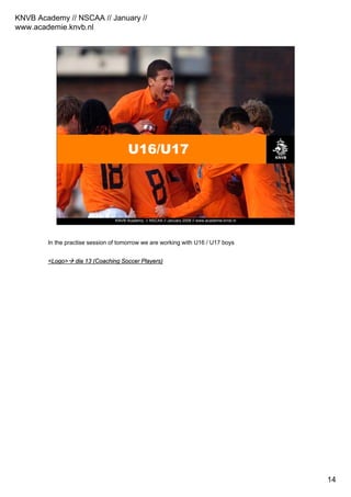 KNVB Academy // NSCAA // January //
www.academie.knvb.nl
14
KNVB Academy // NSCAA // January 2008 // www.academie.knvb.nl
U16/U17
In the practise session of tomorrow we are working with U16 / U17 boys
<Logo><Logo> diadia 13 (Coaching Soccer Players)13 (Coaching Soccer Players)
 