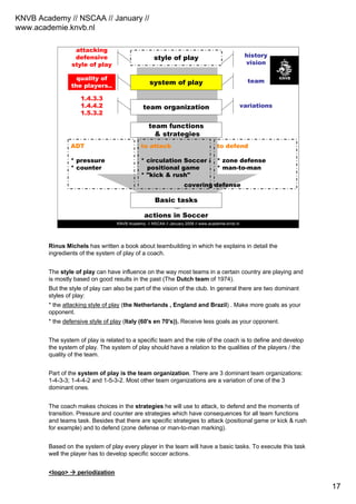 KNVB Academy // NSCAA // January //
www.academie.knvb.nl
17
KNVB Academy // NSCAA // January 2008 // www.academie.knvb.nl
style of play
system of play
team organization
team functions
& strategies
actions in Soccer
Basic tasks
ADT
* pressure
* counter
to attack
* circulation Soccer /
positional game
* "kick & rush"
to defend
* zone defense
* man-to-man
history
vision
team
variations
attacking
defensive
style of play
quality of
the players..
1.4.3.3
1.4.4.2
1.5.3.2
covering defense
Rinus Michels has written a book about teambuilding in which he explains in detail the
ingredients of the system of play of a coach.
The style of play can have influence on the way most teams in a certain country are playing and
is mostly based on good results in the past (The Dutch team of 1974).
But the style of play can also be part of the vision of the club. In general there are two dominant
styles of play:
* the attacking style of play (the Netherlands , England and Brazil) . Make more goals as your
opponent.
* the defensive style of play (Italy (60's en 70's)). Receive less goals as your opponent.
The system of play is related to a specific team and the role of the coach is to define and develop
the system of play. The system of play should have a relation to the qualities of the players / the
quality of the team.
Part of the system of play is the team organization. There are 3 dominant team organizations:
1-4-3-3; 1-4-4-2 and 1-5-3-2. Most other team organizations are a variation of one of the 3
dominant ones.
The coach makes choices in the strategies he will use to attack, to defend and the moments of
transition. Pressure and counter are strategies which have consequences for all team functions
and teams task. Besides that there are specific strategies to attack (positional game or kick & rush
for example) and to defend (zone defense or man-to-man marking).
Based on the system of play every player in the team will have a basic tasks. To execute this task
well the player has to develop specific soccer actions.
<logo> periodization
 