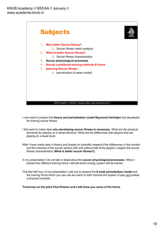 KNVB Academy // NSCAA // January //
www.academie.knvb.nl
18
KNVB Academy // NSCAA // January 2008 // www.academie.knvb.nl
Subjects
1. Why better Soccer fitness?
Soccer fitness match analysis
2. What is better Soccer fitness?
Soccer fitness characteristics
3. Soccer physiological processes
4. Soccer conditional training methods & forms
5. planning Soccer fitness
periodization (6 week model)
I now want to present the theory and periodization model Raymond Verheijen has developed
for training soccer fitness.
I first want to make clear why developing soccer fitness is necessary. What are the physical
demands for players on a advanced level. What are the differences with players that are
playing on a lower level.
After I have made clear in theory and (based on scientific research) the differences in the number
and the intensity of the soccer actions with and without ball of the players I explain the soccer
fitness characteristics (What is better soccer fitness?).
In my presentation I do not talk in detail about the soccer physiological processes. When I
present the different training forms I will tell which energy system will be trained.
The last half hour of my presentation I will use to present the 6 week periodization model and
the training forms which you can use as coach to both improve the system of play and realize
a physical overload.
Tomorrow on the pitch Paul Driesen and I will show you some of the forms.
 