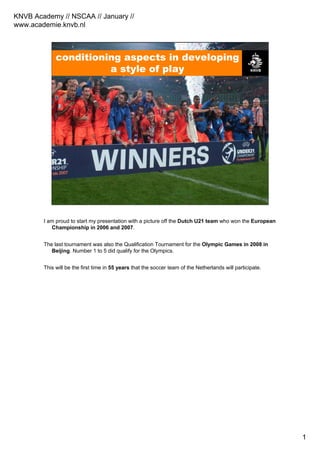 KNVB Academy // NSCAA // January //
www.academie.knvb.nl
1
conditioning aspects in developing
a style of play
I am proud to start my presentation with a picture off the Dutch U21 team who won the European
Championship in 2006 and 2007.
The last tournament was also the Qualification Tournament for the Olympic Games in 2008 in
Beijing. Number 1 to 5 did qualify for the Olympics.
This will be the first time in 55 years that the soccer team of the Netherlands will participate.
 