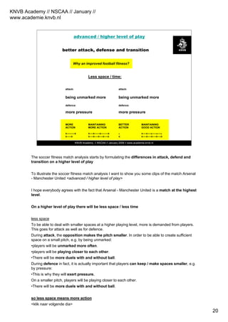 KNVB Academy // NSCAA // January //
www.academie.knvb.nl
20
KNVB Academy // NSCAA // January 2008 // www.academie.knvb.nl
Higher playing level
(more compact play)
Why an improved football fitness?
Less space / time:
attack: attack:
being unmarked more being unmarked more
defence: defence:
more pressure more pressure
MORE MAINTAINING BETTER MAINTAINING
ACTION MORE ACTION ACTION GOOD ACTION
x---------x x----x------x--------x x x----x----x-----x----x
x-----x x----x----x----x----x x x----x----x----x----x
better attack, defense and transition
advanced / higher level of play
The soccer fitness match analysis starts by formulating the differences in attack, defend and
transition on a higher level of play
To illustrate the soccer fitness match analysis I want to show you some clips of the match Arsenal
- Manchester United <advanced / higher level of play>
I hope everybody agrees with the fact that Arsenal - Manchester United is a match at the highest
level.
On a higher level of play there will be less space / less time
less space
To be able to deal with smaller spaces at a higher playing level, more is demanded from players.
This goes for attack as well as for defence.
During attack, the opposition makes the pitch smaller. In order to be able to create sufficient
space on a small pitch, e.g. by being unmarked:
•players will be unmarked more often.
•players will be playing closer to each other.
•There will be more duels with and without ball.
During defence in fact, it is actually important that players can keep / make spaces smaller, e.g.
by pressure:
•This is why they will exert pressure.
On a smaller pitch, players will be playing closer to each other.
•There will be more duels with and without ball.
so less space means more action
<klik naar volgende dia>
 
