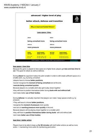 KNVB Academy // NSCAA // January //
www.academie.knvb.nl
21
KNVB Academy // NSCAA // January 2008 // www.academie.knvb.nl
Higher playing level
(more compact play)
Why an improved football fitness?
Less space / time:
attack: attack:
being unmarked more being unmarked more
defence: defence:
more pressure more pressure
MORE MAINTAINING BETTER MAINTAINING
ACTION MORE ACTION ACTION GOOD ACTION
x---------x x----x------x--------x x x----x----x-----x----x
x-----x x----x----x----x----x x x----x----x----x----x
better attack, defense and transition
advanced / higher level of play
scientific
less space = less time
Because the game is played on less space at a higher level, players get less and less time to
act. This goes for attack as well as defense.
During attack the opponent makes the pitch smaller in order to still create sufficient space on a
smaller pitch, e.g. by being unmarked:
•players have to choose better positions,
•sooner recognize the moment of being unmarked and at the end,
•execute being unmarked quicker.
Because players on a smaller pitch also get to play closer together:
•they will have to position themselves better during duels with and without ball,
•and make better use of their bodies.
During defense it is actually important that players can make / keep spaces small e.g. by
pressure:
•They will have to choose better positions,
•recognize the moment of pressure more quickly
•and act on exerting pressure more quickly in the end.
Because players will be playing closer together on a smaller pitch:
•they will have to position themselves better during duels with and without ball,
•and make better use of their bodies.
less time = better action
Players have to be able to keep up for 90 minutes with both better actions as well as more
action. = maintaining more action & maintaining good action
 