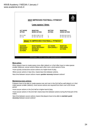 KNVB Academy // NSCAA // January //
www.academie.knvb.nl
24
KNVB Academy // NSCAA // January 2008 // www.academie.knvb.nl
WHY IMPROVED FOOTBALL FITNESS?
Less space / time:
ACT MORE MAINTAIN BETTER MAINTAIN
OFTEN MORE ACTION ACTING GOOD ACTION
x---------x x----x------x--------x x x----x----x-----x----x
x-----x x----x----x----x----x x x----x----x----x----x
WHAT IS IMPROVED FOOTBALL FITNESS?
QUICKER MAINTAINING ACT MORE MAINTAIN
RECOVERY QUICK RECOVERY EXPLOSIVELY EXPLOSIVE
BETWEEN BETWEEN ACTIONS
ACTIONS ACTIONS
More action:
When players have to create space more often (attack) or in fact often have to make spaces
smaller (defence), soccer actions follow each other over a short period of time.
•more quickly consecutive soccer actions at a higher level of play,
•More soccer actions in less time, means less time between actions,
•less time between soccer actions means quicker recovery between actions!
Maintaining many actions:
If players have to be able to create spaces over and over in the 2nd half as well (attack) or in fact
make spaces smaller (defend), more soccer actions are required from them over a 90 minute
period.
•more soccer actions in the 2nd half at a higher level of play,
•more soccer actions in the 2nd half, means less time between actions during the final part of the
match,
•less time between soccer actions means that players have to be able to maintain quick
recovery between soccer actions!
 