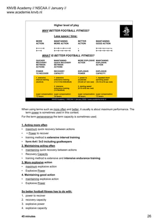 KNVB Academy // NSCAA // January //
www.academie.knvb.nl
26
KNVB Academy // NSCAA // January 2008 // www.academie.knvb.nl
Higher level of play
WHY BETTER FOOTBALL FITNESS?
Less space / time:
MORE MAINTAINING BETTER MAINTAINING
ACTION MORE ACTION ACTION GOOD ACTION
x---------x x----x------x--------x x x----x----x-----x----x
x-----x x----x----x----x----x x x----x----x----x----x
WHAT IS BETTER FOOTBALL FITNESS?
QUICKER MAINTAINING MORE EXPLOSIVE MAINTAINING
RECOVERY QUICK RECOVERY ACTION EXPLOSIVE
BETWEEN BETWEEN ACTION
ACTIONS ACTIONS
POWER RECOVERY EXPLOSIVE EXPLOSIVE
TO RECOVER CAPACITY POWER CAPACITY
1. extensive 1. extensive 1. power to 1. repeated short
interval training endurance training accelerate sprinting power
(4v4/3v3) (11v11/10v10/9v9/8v8) (15-40 m/1 min rest) (10-15 m/10 sec rest)
2. intensive 2. starting speed
endurance training (5-10 m/30 sec rest)
(7v7/6v6/5v5)
super compensation: super compensation: super compensation: super compensation
72 hours 24 hours 48 hours 72 hours
When using terms such as more often and better, it usually is about maximum performance. The
term power is sometimes used in this context.
For the term perseverance the term capacity is sometimes used.
1. Acting more often
• maximum quick recovery between actions
• = Power to recover
• training method is extensive interval training
• form 4v4 / 3v3 including goalkeepers
2. Maintaining acting often
• maintaining quick recovery between actions
• Recovery Capacity
• training method is extensive and intensive endurance training
3. More explosive action
• maximum explosive action
• Explosive Power
4. Maintaining good action
• maintaining explosive action
• Explosive Power
So better football fitness has to do with:
1. power to recover
2. recovery capacity
3. explosive power
4. explosive capacity
45 minutes
 