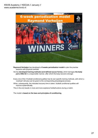 KNVB Academy // NSCAA // January //
www.academie.knvb.nl
27
6-week periodization model
Raymond Verheijen
Raymond Verheijen has developed a 6 weeks periodization model to plan the practise
sessions with physical overload
He has developed training methods (and defined soccer forms), which damages the body
just a little bit in a responsible manner, after which the body recovers stronger.
Every one of the 4 football conditional qualities has its own specific training methods, with which a
‘overload’ stimulus can be given to the corresponding physiological process.
When, subsequently, the indicated recovery time is taken, football conditional qualities will
improve systematically.
This in the end results in more and more explosive football actions during a match.
The model is based on the laws and principles of conditioning.
 