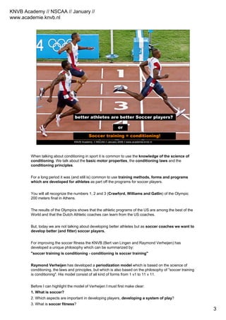 KNVB Academy // NSCAA // January //
www.academie.knvb.nl
3
KNVB Academy // NSCAA // January 2008 // www.academie.knvb.nl
better athletes are better Soccer players?
better Soccer players are better athletes?
or
Soccer training = conditioning!
When talking about conditioning in sport it is common to use the knowledge of the science of
conditioning. We talk about the basic motor properties, the conditioning laws and the
conditioning principles.
For a long period it was (and still is) common to use training methods, forms and programs
which are developed for athletes as part off the programs for soccer players.
You will all recognize the numbers 1, 2 and 3 (Crawford, Williams and Gatlin) of the Olympic
200 meters final in Athens.
The results of the Olympics shows that the athletic programs of the US are among the best of the
World and that the Dutch Athletic coaches can learn from the US coaches.
But, today we are not talking about developing better athletes but as soccer coaches we want to
develop better (and fitter) soccer players.
For improving the soccer fitness the KNVB (Bert van Lingen and Raymond Verheijen) has
developed a unique philosophy which can be summarized by:
"soccer training is conditioning - conditioning is soccer training"
Raymond Verheijen has developed a periodization model which is based on the science of
conditioning, the laws and principles, but which is also based on the philosophy of "soccer training
is conditioning". His model consist of all kind of forms from 1 v1 to 11 v 11.
Before I can highlight the model of Verheijen I must first make clear:
1. What is soccer?
2. Which aspects are important in developing players, developing a system of play?
3. What is soccer fitness?
 