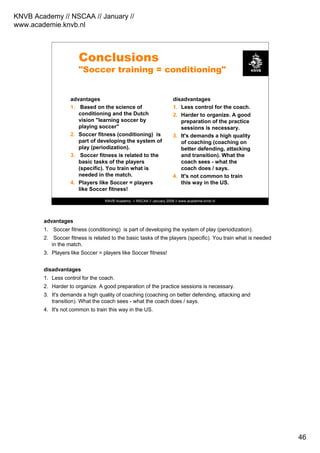 KNVB Academy // NSCAA // January //
www.academie.knvb.nl
46
KNVB Academy // NSCAA // January 2008 // www.academie.knvb.nl
Conclusions
"Soccer training = conditioning"
advantages
1. Based on the science of
conditioning and the Dutch
vision "learning soccer by
playing soccer"
2. Soccer fitness (conditioning) is
part of developing the system of
play (periodization).
3. Soccer fitness is related to the
basic tasks of the players
(specific). You train what is
needed in the match.
4. Players like Soccer = players
like Soccer fitness!
disadvantages
1. Less control for the coach.
2. Harder to organize. A good
preparation of the practice
sessions is necessary.
3. It's demands a high quality
of coaching (coaching on
better defending, attacking
and transition). What the
coach sees - what the
coach does / says.
4. It's not common to train
this way in the US.
advantages
1. Soccer fitness (conditioning) is part of developing the system of play (periodization).
2. Soccer fitness is related to the basic tasks of the players (specific). You train what is needed
in the match.
3. Players like Soccer = players like Soccer fitness!
disadvantages
1. Less control for the coach.
2. Harder to organize. A good preparation of the practice sessions is necessary.
3. It's demands a high quality of coaching (coaching on better defending, attacking and
transition). What the coach sees - what the coach does / says.
4. It's not common to train this way in the US.
 