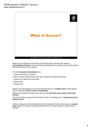 KNVB Academy // NSCAA // January //
www.academie.knvb.nl
4
KNVB Academy // NSCAA // January 2008 // www.academie.knvb.nl
What is Soccer?
Before we can talk about soccer fitness it's important that we all have clear what are
characteristics of soccer. If you know these characteristics as a soccer coach it will be easier to
think about useful forms for training.
The most important characteristics are:
* 2 teams consisting of 11 players.
* when one team is defending the other team is attacking and the other around.
* 2 goals and a defined size of the field.
* specific rules.
* the ball is free.
Based on the characteristics we can conclude that soccer is a complex sport in which players
have to deal with a infinite number of possibilities.
Based on the situation the player has to learn to make the right soccer actions at the right
moment.
This is one of the key arguments for the Dutch vision on coaching soccer. "Learning soccer by
playing soccer".
Another consequence of the characteristics is that compared to other sports soccer is a players
sport instead of a coaches sport (like baseball). We have to learn players to make their own
decisions.
 