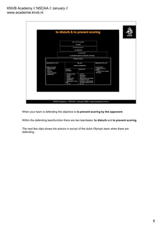 KNVB Academy // NSCAA // January //
www.academie.knvb.nl
6
KNVB Academy // NSCAA // January 2008 // www.academie.knvb.nl
toto disturbdisturb & to prevent& to prevent scoringscoring
When your team is defending the objective is to prevent scoring by the opponent.
Within the defending teamfunction there are two teamtasks: to disturb and to prevent scoring.
The next few clips shows the actions in soccer of the dutch Olympic team when there are
defending.
 