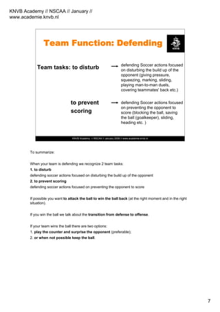 KNVB Academy // NSCAA // January //
www.academie.knvb.nl
7
KNVB Academy // NSCAA // January 2008 // www.academie.knvb.nl
Team Function: Defending
Team tasks: to disturb
to prevent
scoring
defending Soccer actions focused
on disturbing the build up of the
opponent (giving pressure,
squeezing, marking, sliding,
playing man-to-man duels,
covering teammates' back etc.)
defending Soccer actions focused
on preventing the opponent to
score (blocking the ball, saving
the ball (goalkeeper), sliding,
heading etc. )
To summarize:
When your team is defending we recognize 2 team tasks:
1. to disturb
defending soccer actions focused on disturbing the build up of the opponent
2. to prevent scoring
defending soccer actions focused on preventing the opponent to score
If possible you want to attack the ball to win the ball back (at the right moment and in the right
situation).
If you win the ball we talk about the transition from defense to offense.
If your team wins the ball there are two options:
1. play the counter and surprise the opponent (preferable);
2. or when not possible keep the ball.
 