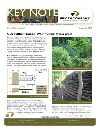 Geopro® Learning Tool                                                                                                         September 2010


GEO VERDETM Fasciae - When “Green” Means Green
Stunning landscapes, visual softness and structurally sound
fasciae are no longer mutually exclusive design goals for
reinforced soil walls and steep slopes. Geo VerdeTM units
combine custom growth mediums, conventional engineering
tie-back principals and simple installation steps to enable
development and long-term vitality of dense, vegetated
fasciae. If going “Green” has been a challenge in having
‘green’, overcome the obstacles with Geo Verde units.

Geo Verde units use a geotextile bag to permanently
confine select growth mediums, giving the mediums shape
and support during installation, allowing rain or irrigation
waters to penetrate into the medium and enabling excessive
water to escape through the fascia without corresponding
erosion. The geogrid extension locks the bag and medium
                                                                              Picture 1: slope surface treatment behind foreground landscape focus
           12”                                GEO VERDE
                                                      Unit
                          Plan
                              24”
  23”




                                             6”



                                    Geogrid
                        Bag                       A GV Unit
                                                  develops an
                                                  approx. 1 ft2
        6.5”            Section                   fascia area

                                      Fig. 1: Geo Verde unit dimensions


to the adjacent soil, ensuring fascia stability and long-
term wall ‘shape’ maintenance. These extensions allow                                                   Picture 2: slope surface after bag placement
taller structures or greater overburdens without subsequent
primary reinforcement - resulting in cost savings on many                 Vegetation selection is literally a function of the designer’s
projects. Finally, the composite bag and geogrid allow the                imagination given the geometrical, climactic and
                Geo Verde units to achieve any slope or wall              maintenance project requirements. Plant placement within
                steepness, including vertical inclinations.               the fascia system is not limiting to species selection either
                                                                                               Geopro is a registered trademark of Price and Company, Inc.
                                                         priceandcompany.com                         Geo Verde is a trademark of Price and Company, Inc.


                     Metro Grand Rapids, MI                                                          Metro Detroit, MI
425 36th Street SW, Wyoming, MI 49548-2108 Toll Free: 800-248-8230            29165 Wall Street, Wixom, MI 48393-3525 Toll Free: 866-960-4300
 
