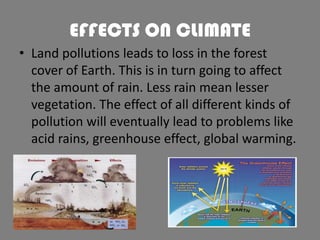 EFFECTS ON CLIMATE
• Land pollutions leads to loss in the forest
cover of Earth. This is in turn going to affect
the amount of rain. Less rain mean lesser
vegetation. The effect of all different kinds of
pollution will eventually lead to problems like
acid rains, greenhouse effect, global warming.

 