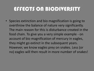 EFFECTS ON BIODIVERSITY
• Species extinction and bio magnification is going to
overthrow the balance of nature very significantly.
The main reason for this is disturbance created in the
food chain. To give you a very simple example - on
account of bio magnification of mercury in eagles,
they might go extinct in the subsequent years.
However, we know eagles prey on snakes. Less (or
no) eagles will then result in more number of snakes!

 