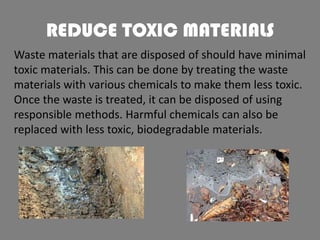 REDUCE TOXIC MATERIALS
Waste materials that are disposed of should have minimal
toxic materials. This can be done by treating the waste
materials with various chemicals to make them less toxic.
Once the waste is treated, it can be disposed of using
responsible methods. Harmful chemicals can also be
replaced with less toxic, biodegradable materials.

 
