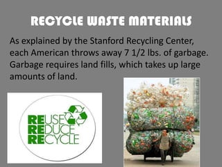 RECYCLE WASTE MATERIALS
As explained by the Stanford Recycling Center,
each American throws away 7 1/2 lbs. of garbage.
Garbage requires land fills, which takes up large
amounts of land.

 