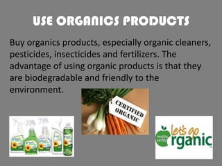 USE ORGANICS PRODUCTS
Buy organics products, especially organic cleaners,
pesticides, insecticides and fertilizers. The
advantage of using organic products is that they
are biodegradable and friendly to the
environment.

 