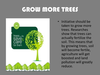 GROW MORE TREES
• Initiative should be
taken to grow more
trees. Researches
show that trees can
actually fertilize the
soil. This means that
by growing trees, soil
will become fertile,
agriculture will get
boosted and land
pollution will greatly
reduce.

 