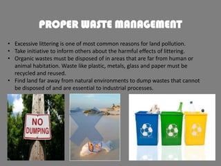 PROPER WASTE MANAGEMENT
• Excessive littering is one of most common reasons for land pollution.
• Take initiative to inform others about the harmful effects of littering.
• Organic wastes must be disposed of in areas that are far from human or
animal habitation. Waste like plastic, metals, glass and paper must be
recycled and reused.
• Find land far away from natural environments to dump wastes that cannot
be disposed of and are essential to industrial processes.

 