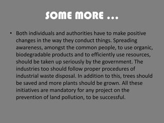 SOME MORE …
• Both individuals and authorities have to make positive
changes in the way they conduct things. Spreading
awareness, amongst the common people, to use organic,
biodegradable products and to efficiently use resources,
should be taken up seriously by the government. The
industries too should follow proper procedures of
industrial waste disposal. In addition to this, trees should
be saved and more plants should be grown. All these
initiatives are mandatory for any project on the
prevention of land pollution, to be successful.

 