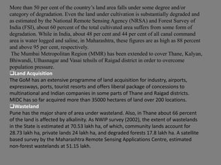 More than 50 per cent of the country’s land area falls under some degree and/or
category of degradation. Even the land under cultivation is substantially degraded and
as estimated by the National Remote Sensing Agency (NRSA) and Forest Survey of
India (FSI), about 60 percent of the total cultivated area suffers from some form of
degradation. While in India, about 48 per cent and 44 per cent of all canal command
area is water logged and saline, in Maharashtra, these figures are as high as 88 percent
and above 95 per cent, respectively.
The Mumbai Metropolitan Region (MMR) has been extended to cover Thane, Kalyan,
Bhiwandi, Ulhasnagar and Vasai tehsils of Raigad district in order to overcome
population pressure.
Land Acquisition
The GoM has an extensive programme of land acquisition for industry, airports,
expressways, ports, tourist resorts and offers liberal package of concessions to
multinational and Indian companies in some parts of Thane and Raigad districts.
MIDC has so far acquired more than 35000 hectares of land over 200 locations.
Wasteland
Pune has the major share of area under wasteland. Also, in Thane about 66 percent
of the land is affected by alkalinity. As NWIP survey (2002), the extent of wastelands
in the State is estimated at 70.53 lakh ha, of which, community lands account for
28.73 lakh ha, private lands 24 lakh ha, and degraded forests 17.8 lakh ha. A satellite
based survey by the Maharashtra Remote Sensing Applications Centre, estimated
non-forest wastelands at 51.15 lakh.

 