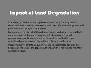 Impact of Land Degradation
• In addition, in Maharashtra large diversion of lands from agricultural
sector and forests area to non-agricultural uses affects overall growth and
productivity of the agricultural sector.
• For example, the district of Chandrapur is endowed with very good fertile
natural resources, but anthropogenic activities have led to soil
erosion, excessive land degradation, diminishing soil fertility, low
agricultural production and degradation of forests in this area.
• Increasing gravel and stone quarry has led to accelerated soil erosion
because of the loss of the topsoil nutrient, which is required to maintain
vegetation cover.

 