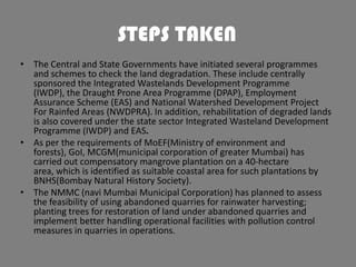 STEPS TAKEN
• The Central and State Governments have initiated several programmes
and schemes to check the land degradation. These include centrally
sponsored the Integrated Wastelands Development Programme
(IWDP), the Draught Prone Area Programme (DPAP), Employment
Assurance Scheme (EAS) and National Watershed Development Project
For Rainfed Areas (NWDPRA). In addition, rehabilitation of degraded lands
is also covered under the state sector Integrated Wasteland Development
Programme (IWDP) and EAS.
• As per the requirements of MoEF(Ministry of environment and
forests), GoI, MCGM(municipal corporation of greater Mumbai) has
carried out compensatory mangrove plantation on a 40-hectare
area, which is identified as suitable coastal area for such plantations by
BNHS(Bombay Natural History Society).
• The NMMC (navi Mumbai Municipal Corporation) has planned to assess
the feasibility of using abandoned quarries for rainwater harvesting;
planting trees for restoration of land under abandoned quarries and
implement better handling operational facilities with pollution control
measures in quarries in operations.

 