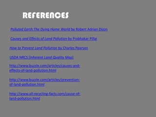 REFERENCES
Polluted Earth:The Dying Home World by Robert Adrian Dizon

Causes and Effects of Land Pollution by Prabhakar Pillai
How to Prevent Land Pollution by Charles Pearson
USDA NRCS [Inherent Land Quality Map]

http://www.buzzle.com/articles/causes-andeffects-of-land-pollution.html
http://www.buzzle.com/articles/preventionof-land-pollution.html

http://www.all-recycling-facts.com/cause-ofland-pollution.html

 