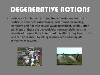 DEGENERATIVE ACTIONS
• Include a lot of human actions, like deforestation, overuse of
pesticides and chemical fertilizers, desertification, mining,
inefficient and / or inadequate waste treatment, landfill, litter,
etc. Many of these are unavoidable; however, definitely the
severity of these actions in terms of the effects they have on the
land can be reduced by taking appropriate and adequate
corrective measures.

 